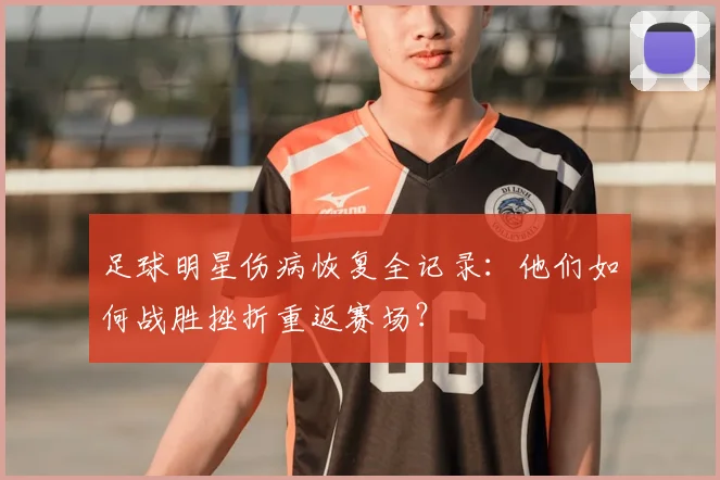 足球明星伤病恢复全记录：他们如何战胜挫折重返赛场？