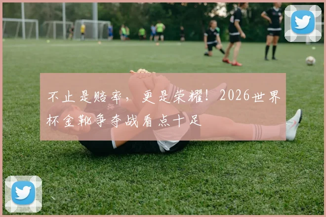 不止是赔率,更是荣耀!2026世界杯金靴争夺战看点十足