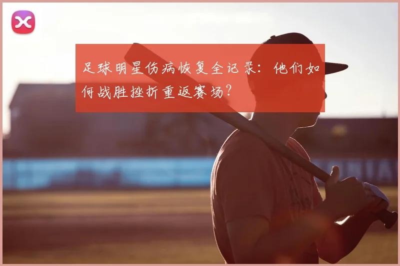 足球明星伤病恢复全记录:他们如何战胜挫折重返赛场?